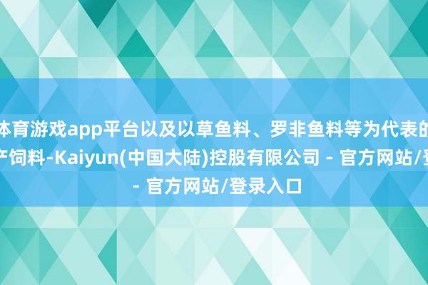 体育游戏app平台以及以草鱼料、罗非鱼料等为代表的正常水产饲料-Kaiyun(中国大陆)控股有限公司 - 官方网站/登录入口
