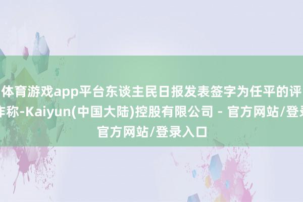 体育游戏app平台　　东谈主民日报发表签字为任平的评述著作称-Kaiyun(中国大陆)控股有限公司 - 官方网站/登录入口
