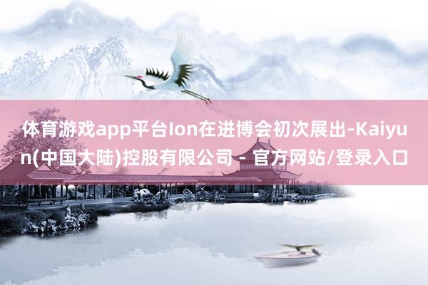 体育游戏app平台Ion在进博会初次展出-Kaiyun(中国大陆)控股有限公司 - 官方网站/登录入口
