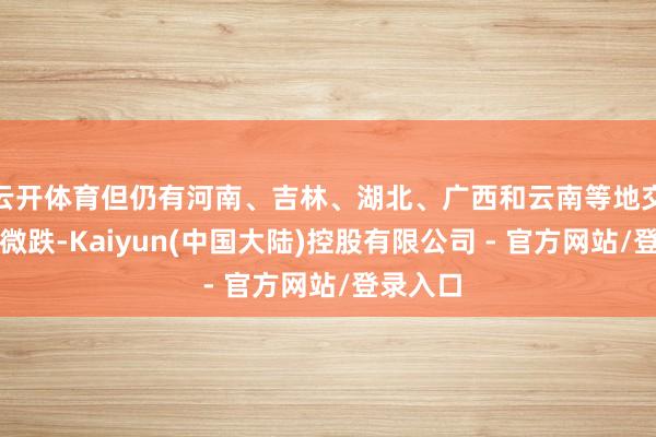 云开体育但仍有河南、吉林、湖北、广西和云南等地交往均重微跌-Kaiyun(中国大陆)控股有限公司 - 官方网站/登录入口