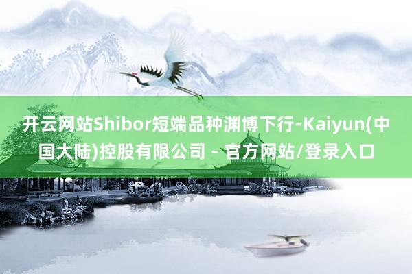 开云网站Shibor短端品种渊博下行-Kaiyun(中国大陆)控股有限公司 - 官方网站/登录入口