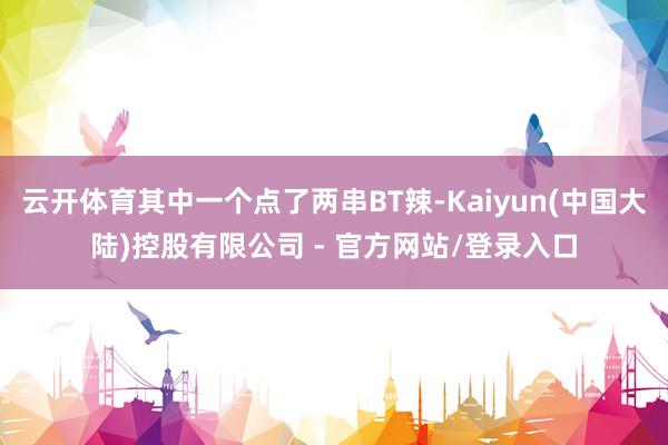 云开体育其中一个点了两串BT辣-Kaiyun(中国大陆)控股有限公司 - 官方网站/登录入口