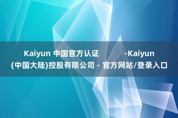 Kaiyun 中国官方认证            -Kaiyun(中国大陆)控股有限公司 - 官方网站/登录入口