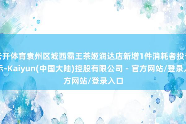云开体育袁州区城西霸王茶姬润达店新增1件消耗者投诉公示-Kaiyun(中国大陆)控股有限公司 - 官方网站/登录入口
