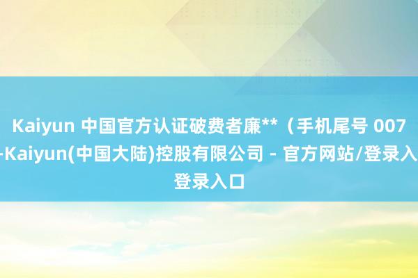 Kaiyun 中国官方认证破费者廉**（手机尾号 0079-Kaiyun(中国大陆)控股有限公司 - 官方网站/登录入口