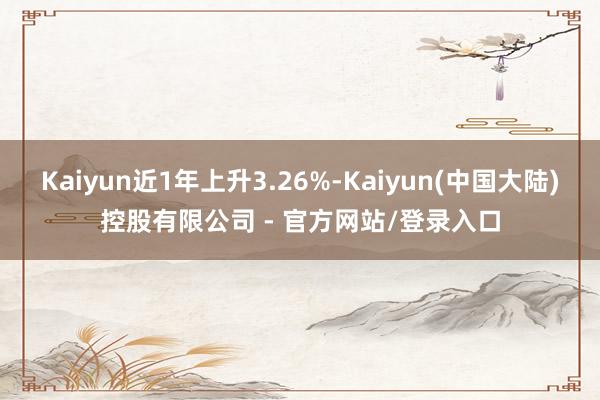 Kaiyun近1年上升3.26%-Kaiyun(中国大陆)控股有限公司 - 官方网站/登录入口