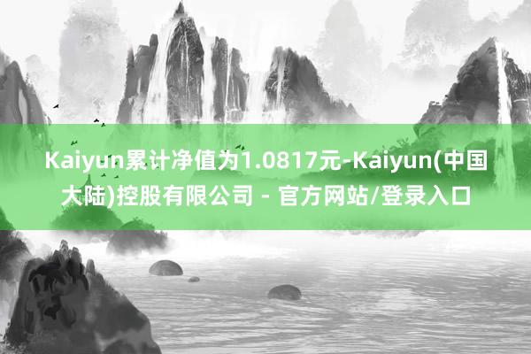 Kaiyun累计净值为1.0817元-Kaiyun(中国大陆)控股有限公司 - 官方网站/登录入口