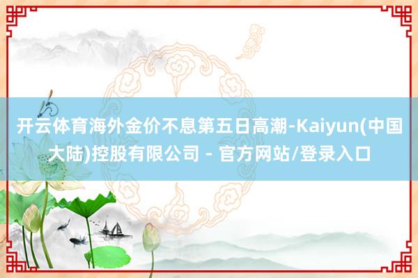 开云体育海外金价不息第五日高潮-Kaiyun(中国大陆)控股有限公司 - 官方网站/登录入口