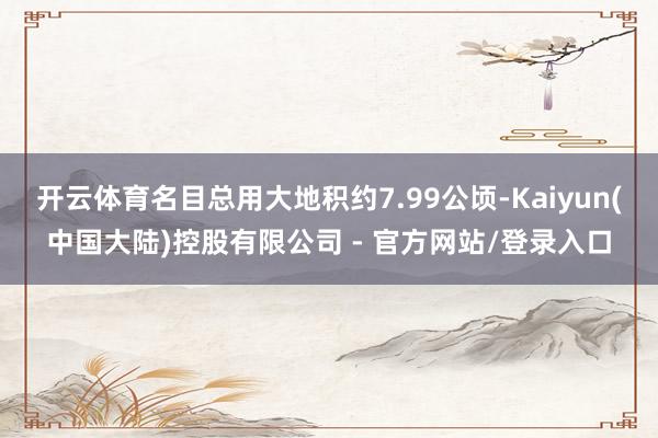 开云体育名目总用大地积约7.99公顷-Kaiyun(中国大陆)控股有限公司 - 官方网站/登录入口
