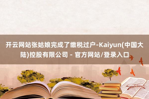 开云网站张姑娘完成了缴税过户-Kaiyun(中国大陆)控股有限公司 - 官方网站/登录入口