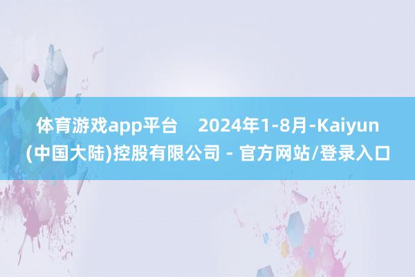 体育游戏app平台 2024年1-8月-Kaiyun(中国大陆)控股有限公司 - 官方网站/登录入口