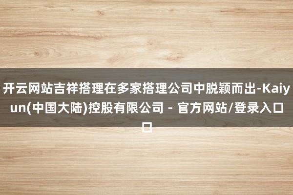 开云网站吉祥搭理在多家搭理公司中脱颖而出-Kaiyun(中国大陆)控股有限公司 - 官方网站/登录入口