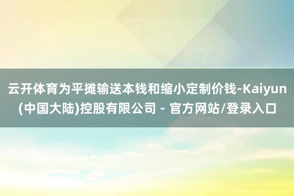 云开体育为平摊输送本钱和缩小定制价钱-Kaiyun(中国大陆)控股有限公司 - 官方网站/登录入口