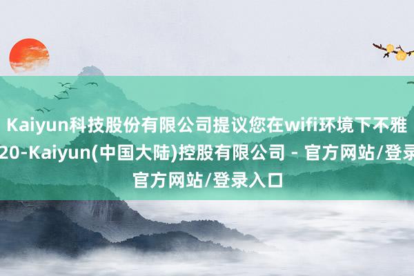 Kaiyun科技股份有限公司提议您在wifi环境下不雅看1/20-Kaiyun(中国大陆)控股有限公司 - 官方网站/登录入口