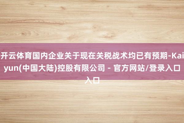 开云体育国内企业关于现在关税战术均已有预期-Kaiyun(中国大陆)控股有限公司 - 官方网站/登录入口