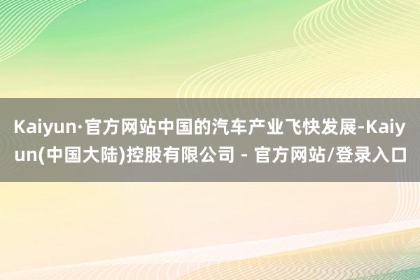 Kaiyun·官方网站中国的汽车产业飞快发展-Kaiyun(中国大陆)控股有限公司 - 官方网站/登录入口