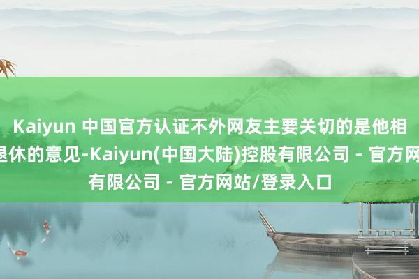 Kaiyun 中国官方认证不外网友主要关切的是他相干女性延伸退休的意见-Kaiyun(中国大陆)控股有限公司 - 官方网站/登录入口