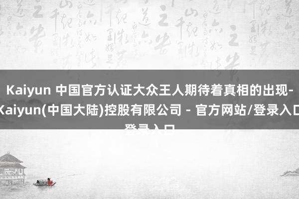 Kaiyun 中国官方认证大众王人期待着真相的出现-Kaiyun(中国大陆)控股有限公司 - 官方网站/登录入口
