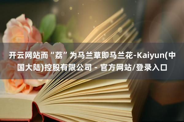 开云网站而“荔”为马兰草即马兰花-Kaiyun(中国大陆)控股有限公司 - 官方网站/登录入口