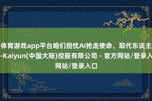 体育游戏app平台咱们担忧AI抢走使命、取代东谈主力-Kaiyun(中国大陆)控股有限公司 - 官方网站/登录入口