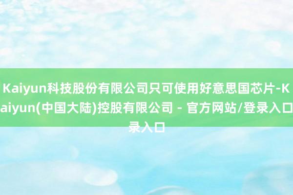 Kaiyun科技股份有限公司只可使用好意思国芯片-Kaiyun(中国大陆)控股有限公司 - 官方网站/登录入口