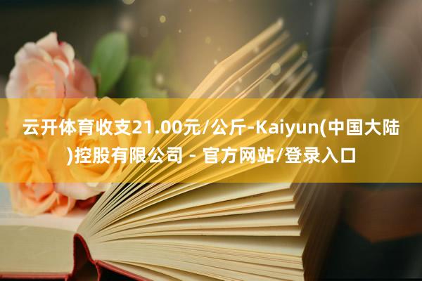 云开体育收支21.00元/公斤-Kaiyun(中国大陆)控股有限公司 - 官方网站/登录入口