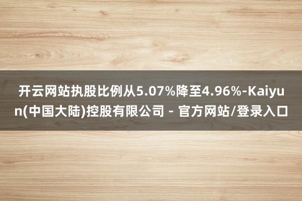 开云网站执股比例从5.07%降至4.96%-Kaiyun(中国大陆)控股有限公司 - 官方网站/登录入口