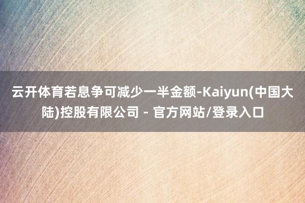 云开体育若息争可减少一半金额-Kaiyun(中国大陆)控股有限公司 - 官方网站/登录入口