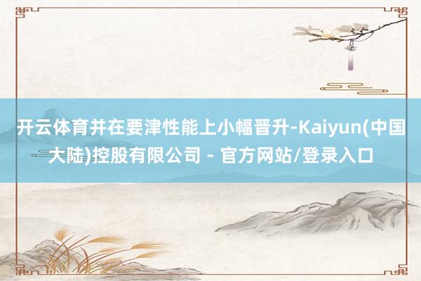 开云体育并在要津性能上小幅晋升-Kaiyun(中国大陆)控股有限公司 - 官方网站/登录入口