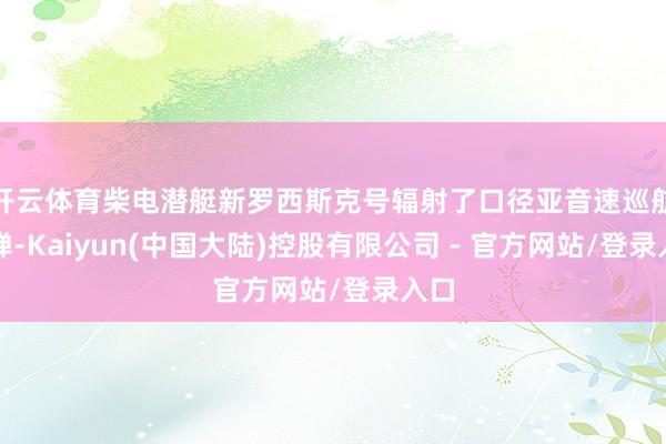 开云体育柴电潜艇新罗西斯克号辐射了口径亚音速巡航导弹-Kaiyun(中国大陆)控股有限公司 - 官方网站/登录入口