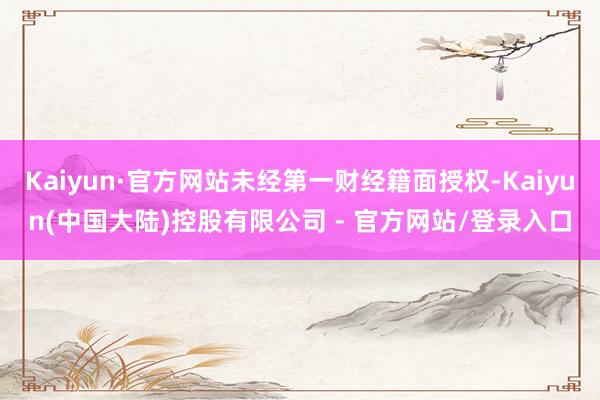 Kaiyun·官方网站未经第一财经籍面授权-Kaiyun(中国大陆)控股有限公司 - 官方网站/登录入口