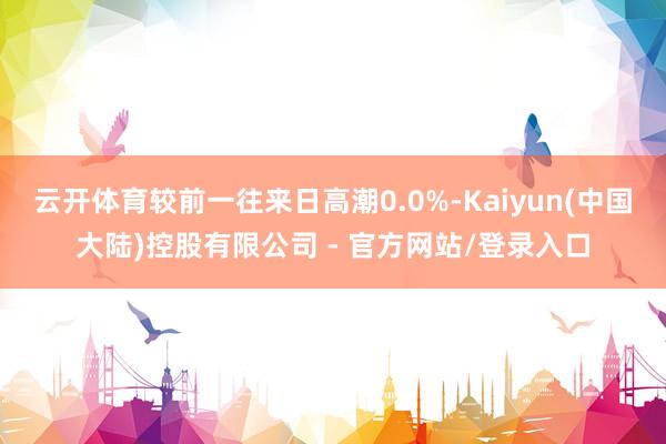 云开体育较前一往来日高潮0.0%-Kaiyun(中国大陆)控股有限公司 - 官方网站/登录入口