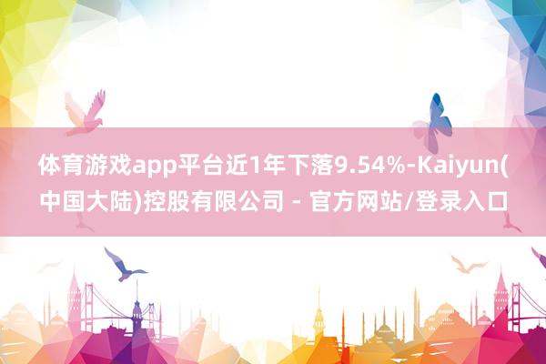 体育游戏app平台近1年下落9.54%-Kaiyun(中国大陆)控股有限公司 - 官方网站/登录入口