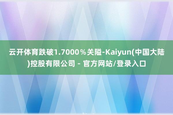 云开体育跌破1.7000％关隘-Kaiyun(中国大陆)控股有限公司 - 官方网站/登录入口