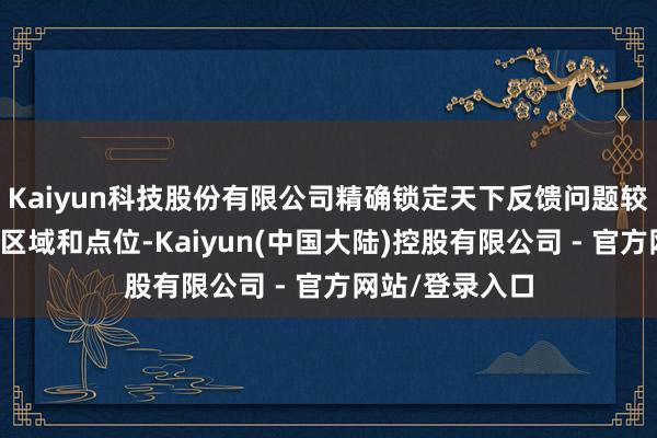 Kaiyun科技股份有限公司精确锁定天下反馈问题较为锐利的要点区域和点位-Kaiyun(中国大陆)控股有限公司 - 官方网站/登录入口