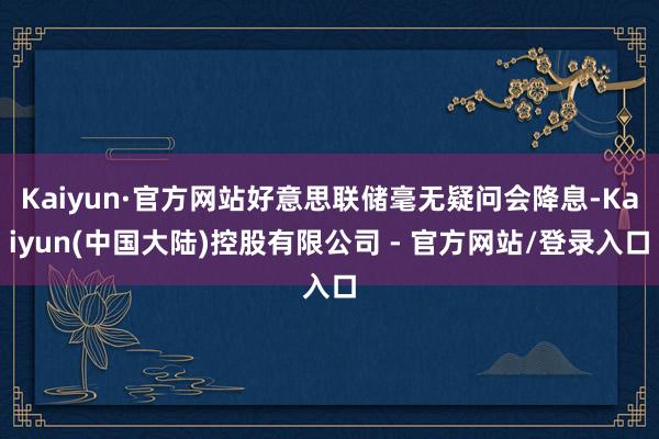 Kaiyun·官方网站好意思联储毫无疑问会降息-Kaiyun(中国大陆)控股有限公司 - 官方网站/登录入口