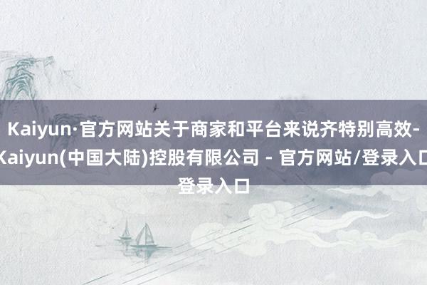 Kaiyun·官方网站关于商家和平台来说齐特别高效-Kaiyun(中国大陆)控股有限公司 - 官方网站/登录入口
