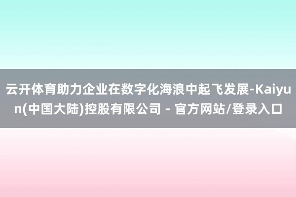 云开体育助力企业在数字化海浪中起飞发展-Kaiyun(中国大陆)控股有限公司 - 官方网站/登录入口