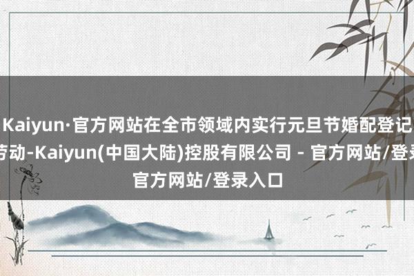 Kaiyun·官方网站在全市领域内实行元旦节婚配登记延时劳动-Kaiyun(中国大陆)控股有限公司 - 官方网站/登录入口