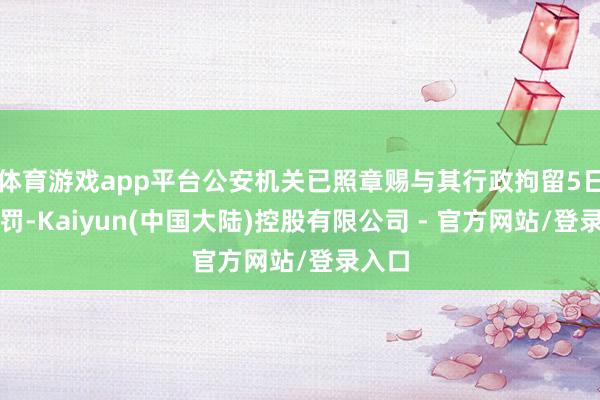 体育游戏app平台公安机关已照章赐与其行政拘留5日的处罚-Kaiyun(中国大陆)控股有限公司 - 官方网站/登录入口