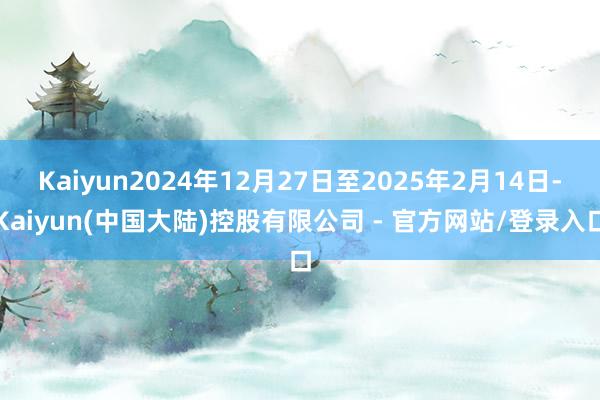 Kaiyun2024年12月27日至2025年2月14日-Kaiyun(中国大陆)控股有限公司 - 官方网站/登录入口