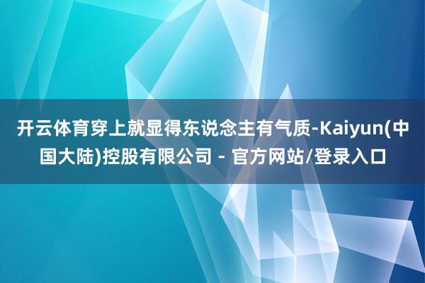 开云体育穿上就显得东说念主有气质-Kaiyun(中国大陆)控股有限公司 - 官方网站/登录入口