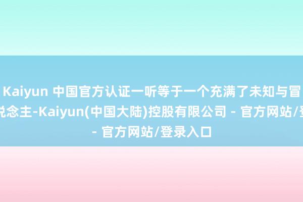 Kaiyun 中国官方认证一听等于一个充满了未知与冒险的东说念主-Kaiyun(中国大陆)控股有限公司 - 官方网站/登录入口