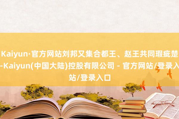 Kaiyun·官方网站刘邦又集合都王、赵王共同瑕疵楚军-Kaiyun(中国大陆)控股有限公司 - 官方网站/登录入口