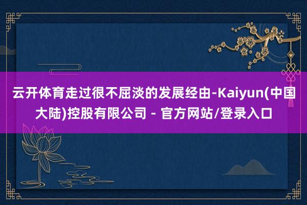 云开体育走过很不屈淡的发展经由-Kaiyun(中国大陆)控股有限公司 - 官方网站/登录入口