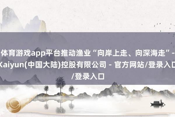 体育游戏app平台推动渔业“向岸上走、向深海走”-Kaiyun(中国大陆)控股有限公司 - 官方网站/登录入口