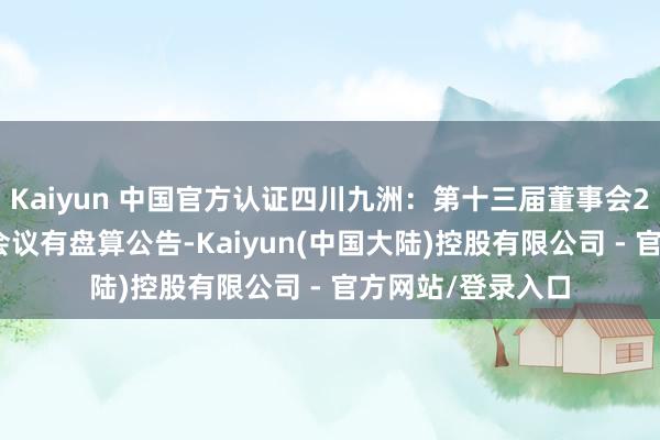 Kaiyun 中国官方认证四川九洲：第十三届董事会2025年度第一次会议有盘算公告-Kaiyun(中国大陆)控股有限公司 - 官方网站/登录入口