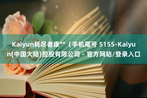 Kaiyun耗尽者康**（手机尾号 5155-Kaiyun(中国大陆)控股有限公司 - 官方网站/登录入口