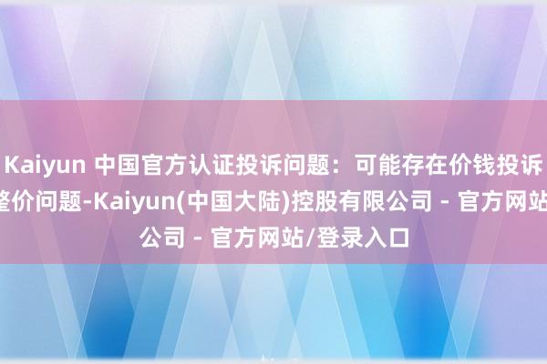 Kaiyun 中国官方认证投诉问题：可能存在价钱投诉->市集调整价问题-Kaiyun(中国大陆)控股有限公司 - 官方网站/登录入口