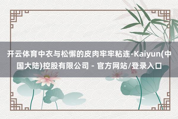 开云体育中衣与松懈的皮肉牢牢粘连-Kaiyun(中国大陆)控股有限公司 - 官方网站/登录入口